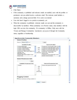  Click Save.
 If the community is published and welcome emails are enabled, users with the profiles or
permission sets you added receive a welcome email. The welcome email includes a
username and a change password link if it is sent to an external
 User who hasn’t logged in to a portal or community yet.
 When the community is published, welcome emails are sent and the community is
discoverable by members. When community is in Preview status, only members with the
login URL can view the community. If a community is Offline, Only users with the
“Create and Manage Communities “permission can access it through the Community
menu, regardless of membership.
 