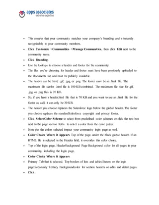  This ensures that your community matches your company’s branding and is instantly
recognizable to your community members.
 Click Customize >Communities >Manage Communities, then click Edit next to the
community name.
 Click Branding.
 Use the lookups to choose a header and footer for the community.
 The files you’re choosing for header and footer must have been previously uploaded to
the Documents tab and must be publicly available.
 The header can be .html, .gif, .jpg, or .png. The footer must be an .html file. The
maximum file sizefor .html file is 100 KB combined. The maximum file size for .gif,
.jpg, or .png files is 20 KB.
 So, if you have a header.html file that is 70 KB and you want to use an .html file for the
footer as well, it can only be 30 KB.
 The header you choose replaces the Salesforce logo below the global header. The footer
you choose replaces the standardSalesforce copyright and privacy footer.
 Click Select Color Scheme to select from predefined color schemes or click the text box
next to the page section fields to select a color from the color picker.
 Note that the colors selected impact your community login page as well.
 Color Choice Where it Appears Top of the page, under the black global header. If an
HTML file is selected in the Header field, it overrides this color choice.
 Top of the login page. HeaderBackground Page Background color for all pages in your
community, including the login page.
 Color Choice Where it Appears
 Primary Tab that is selected. Top borders of lists and tables.Button on the login
page.Secondary Tertiary Backgroundcolor for section headers on edits and detail pages.
 Click
 