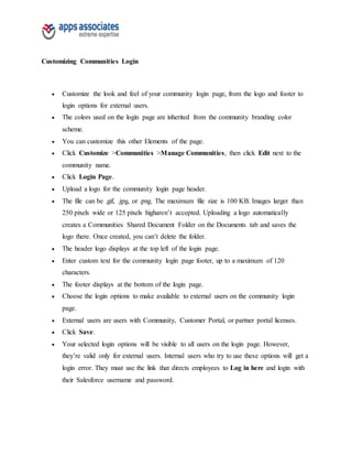 Customizing Communities Login
 Customize the look and feel of your community login page, from the logo and footer to
login options for external users.
 The colors used on the login page are inherited from the community branding color
scheme.
 You can customize this other Elements of the page.
 Click Customize >Communities >Manage Communities, then click Edit next to the
community name.
 Click Login Page.
 Upload a logo for the community login page header.
 The file can be .gif, .jpg, or .png. The maximum file size is 100 KB. Images larger than
250 pixels wide or 125 pixels higharen’t accepted. Uploading a logo automatically
creates a Communities Shared Document Folder on the Documents tab and saves the
logo there. Once created, you can’t delete the folder.
 The header logo displays at the top left of the login page.
 Enter custom text for the community login page footer, up to a maximum of 120
characters.
 The footer displays at the bottom of the login page.
 Choose the login options to make available to external users on the community login
page.
 External users are users with Community, Customer Portal, or partner portal licenses.
 Click Save.
 Your selected login options will be visible to all users on the login page. However,
they’re valid only for external users. Internal users who try to use these options will get a
login error. They must use the link that directs employees to Log in here and login with
their Salesforce username and password.
 