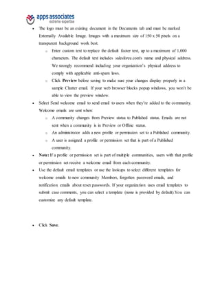  The logo must be an existing document in the Documents tab and must be marked
Externally Available Image. Images with a maximum size of 150 x 50 pixels on a
transparent background work best.
o Enter custom text to replace the default footer text, up to a maximum of 1,000
characters. The default text includes salesforce.com's name and physical address.
We strongly recommend including your organization’s physical address to
comply with applicable anti-spam laws.
o Click Preview before saving to make sure your changes display properly in a
sample Chatter email. If your web browser blocks popup windows, you won’t be
able to view the preview window.
 Select Send welcome email to send email to users when they’re added to the community.
Welcome emails are sent when:
o A community changes from Preview status to Published status. Emails are not
sent when a community is in Preview or Offline status.
o An administrator adds a new profile or permission set to a Published community.
o A user is assigned a profile or permission set that is part of a Published
community.
 Note: If a profile or permission set is part of multiple communities, users with that profile
or permission set receive a welcome email from each community.
 Use the default email templates or use the lookups to select different templates for
welcome emails to new community Members, forgotten password emails, and
notification emails about reset passwords. If your organization uses email templates to
submit case comments, you can select a template (none is provided by default).You can
customize any default template.
 Click Save.
 