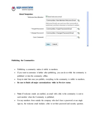 Publishing the Communities
 Publishing a community makes it visible to members.
 If you want to customize it further after publishing, you can do so while the community is
published or take the community offline.
 Keep in mind that once you publish, everything in the community is visible to members.
 Be sure to finish all major customizations while in Preview status.
 Note: If welcome emails are enabled, an email with a link to the community is sent to
each member when the Community is published.
 For any members from outside the company who don’t have a password or use single
sign-on, the welcome email includes a link to set their password and security question.
 