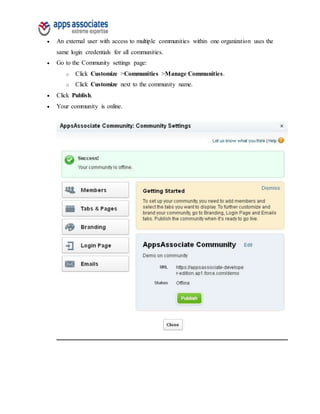  An external user with access to multiple communities within one organization uses the
same login credentials for all communities.
 Go to the Community settings page:
o Click Customize >Communities >Manage Communities.
o Click Customize next to the community name.
 Click Publish.
 Your community is online.
 