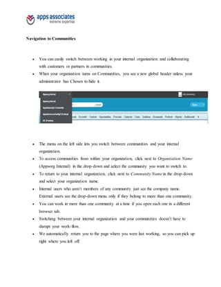 Navigation to Communities
 You can easily switch between working in your internal organization and collaborating
with customers or partners in communities.
 When your organization turns on Communities, you see a new global header unless your
administrator has Chosen to hide it.
 The menu on the left side lets you switch between communities and your internal
organization.
 To access communities from within your organization, click next to Organization Name
(Appsorg Internal) in the drop-down and select the community you want to switch to.
 To return to your internal organization, click next to Community Name in the drop-down
and select your organization name.
 Internal users who aren’t members of any community just see the company name.
External users see the drop-down menu only if they belong to more than one community.
 You can work in more than one community at a time if you open each one in a different
browser tab.
 Switching between your internal organization and your communities doesn’t have to
disrupt your work-flow.
 We automatically return you to the page where you were last working, so you can pick up
right where you left off.
 