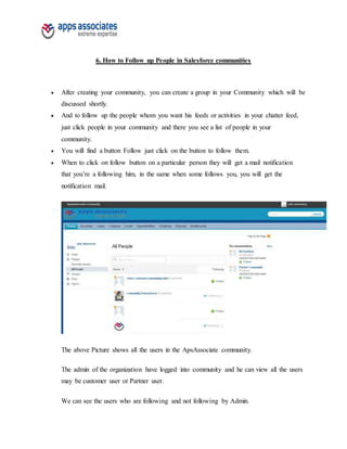 6. How to Follow up People in Salesforce communities
 After creating your community, you can create a group in your Community which will be
discussed shortly.
 And to follow up the people whom you want his feeds or activities in your chatter feed,
just click people in your community and there you see a list of people in your
community.
 You will find a button Follow just click on the button to follow them.
 When to click on follow button on a particular person they will get a mail notification
that you’re a following him, in the same when some follows you, you will get the
notification mail.
The above Picture shows all the users in the ApsAssociate community.
The admin of the organization have logged into community and he can view all the users
may be customer user or Partner user.
We can see the users who are following and not following by Admin.
 