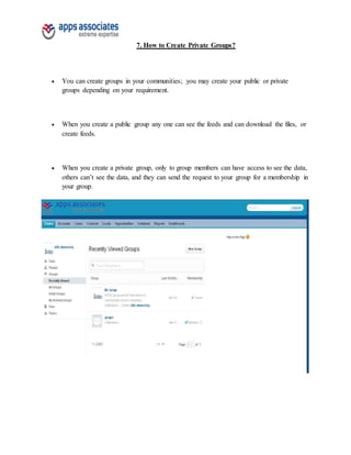 7. How to Create Private Groups?
 You can create groups in your communities; you may create your public or private
groups depending on your requirement.
 When you create a public group any one can see the feeds and can download the files, or
create feeds.
 When you create a private group, only to group members can have access to see the data,
others can’t see the data, and they can send the request to your group for a membership in
your group.
 