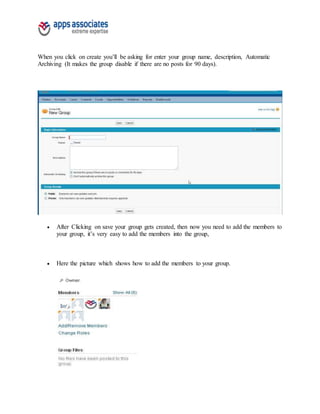 When you click on create you’ll be asking for enter your group name, description, Automatic
Archiving (It makes the group disable if there are no posts for 90 days).
 After Clicking on save your group gets created, then now you need to add the members to
your group, it’s very easy to add the members into the group,
 Here the picture which shows how to add the members to your group.
 