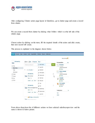 After configuring Chatter action page layout in Salesforce, go to chatter page and create a record
from chatter.
We can create a record from chatter by clicking what I follow which is at the left side of the
chatter page.
Choose action by clicking on the more, fill the required details of the action and click create,
then new record will create.
This process is explained in the diagram shown below.
From above drop down list of different actions we have selected salesforcexpreview and the
same is shown in below picture.
 