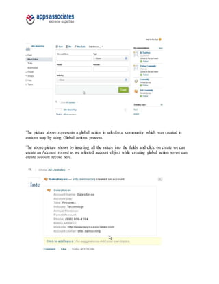 The picture above represents a global action in salesforce community which was created in
custom way by using Global actions process.
The above picture shows by inserting all the values into the fields and click on create we can
create an Account record as we selected account object while creating global action so we can
create account record here.
 