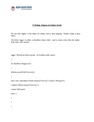 9. Writing Triggers in Chatter Feeds
We can write triggers to the chatter by writing code in Apex language. Sample coding is given
below.
The below trigger is written on feedItem object which used to create a task when the chatter
body starts with #activity.
trigger MyActivityTaskCreating1 on FeedItem (after insert)
{
for (feedItem f:trigger.new)
{
if(f.body.startsWith('#Activity'))
{
task t=new task(subject=f.body.replace('#Activity',''),status='inProgress');
t.subject=f.Body.replace('#Activity','');
t.status='inProgress';
insert t;
}
}
}
 