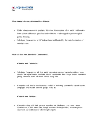 What makes Salesforce Communities different?
 Unlike other community’s products, Salesforce Communities offers social collaboration
in the context of business processes and workflows -- all wrapped in your own pixel-
perfect branding.
 Salesforce Communities is 100% cloud-based and backed by the trusted reputation of
salesforce.com.
What can I do with Salesforce Communities?
Connect with Customers:
 Salesforce Communities will help social enterprises combine knowledge-driven, peer-
assisted and agent-assisted customer service communities into a single unified experience
giving customers better and faster service, every time.
 Companies will also be able to create a variety of marketing communities around events,
campaigns or even spin up focus groups on the fly.
Connect with Partners:
 Companies along with their partners, suppliers and distributors, can create custom
communities to drive more sales through seamless deal registration, access to proven
sales tools and collaboration with the right experts.
 