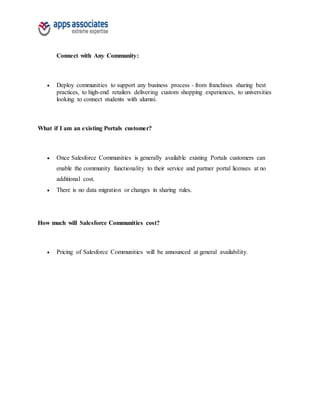 Connect with Any Community:
 Deploy communities to support any business process - from franchises sharing best
practices, to high-end retailers delivering custom shopping experiences, to universities
looking to connect students with alumni.
What if I am an existing Portals customer?
 Once Salesforce Communities is generally available existing Portals customers can
enable the community functionality to their service and partner portal licenses at no
additional cost.
 There is no data migration or changes in sharing rules.
How much will Salesforce Communities cost?
 Pricing of Salesforce Communities will be announced at general availability.
 