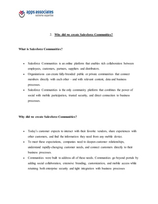 2. Why did we create Salesforce Communities?
What is Salesforce Communities?
 Salesforce Communities is an online platform that enables rich collaboration between
employees, customers, partners, suppliers and distributors.
 Organizations can create fully-branded public or private communities that connect
members directly with each other – and with relevant content, data and business
processes.
 Salesforce Communities is the only community platform that combines the power of
social with mobile participation, trusted security, and direct connection to business
processes.
Why did we create Salesforce Communities?
 Today’s customer expects to interact with their favorite vendors, share experiences with
other customers, and find the information they need from any mobile device.
 To meet these expectations, companies need to deepen customer relationships,
understand rapidly-changing customer needs, and connect customers directly to their
business processes.
 Communities were built to address all of these needs. Communities go beyond portals by
adding social collaboration, extensive branding, customization, and mobile access while
retaining both enterprise security and tight integration with business processes
 
