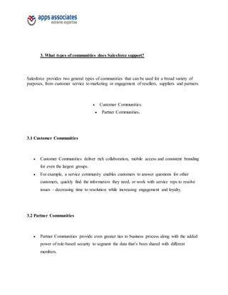 3. What types of communities does Salesforce support?
Salesforce provides two general types of communities that can be used for a broad variety of
purposes, from customer service to marketing or engagement of resellers, suppliers and partners.
 Customer Communities.
 Partner Communities.
3.1 Customer Communities
 Customer Communities deliver rich collaboration, mobile access and consistent branding
for even the largest groups.
 For example, a service community enables customers to answer questions for other
customers, quickly find the information they need, or work with service reps to resolve
issues – decreasing time to resolution while increasing engagement and loyalty.
3.2 Partner Communities
 Partner Communities provide even greater ties to business process along with the added
power of role-based security to segment the data that’s been shared with different
members.
 