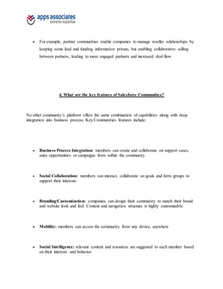  For example, partner communities enable companies to manage reseller relationships by
keeping some lead and funding information private, but enabling collaborative selling
between partners, leading to more engaged partners and increased deal flow.
4. What are the key features of Salesforce Communities?
No other community’s platform offers the same combination of capabilities along with deep
integration into business process. Key Communities features include:
 Business Process Integration: members can create and collaborate on support cases,
sales opportunities or campaigns from within the community
 Social Collaboration: members can interact, collaborate on goals and form groups to
support their interests
 Branding/Customization: companies can design their community to match their brand
and website look and feel. Content and navigation structure is highly customizable.
 Mobility: members can access the community from any device, anywhere
 Social Intelligence: relevant content and resources are suggested to each member based
on their interests and behavior
 