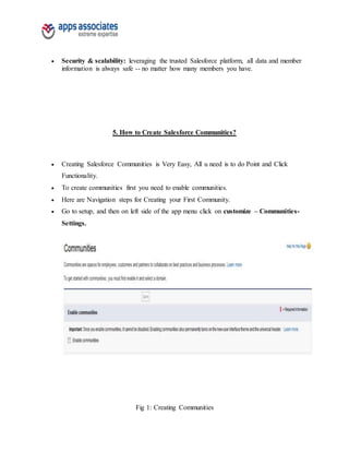  Security & scalability: leveraging the trusted Salesforce platform, all data and member
information is always safe -- no matter how many members you have.
5. How to Create Salesforce Communities?
 Creating Salesforce Communities is Very Easy, All u need is to do Point and Click
Functionality.
 To create communities first you need to enable communities.
 Here are Navigation steps for Creating your First Community.
 Go to setup, and then on left side of the app menu click on customize – Communities-
Settings.
Fig 1: Creating Communities
 