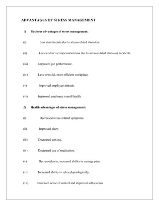 ADVANTAGES OF STRESS MANAGEMENT
1) Business advantages of stress management:
(i) Less absenteeism due to stress-related disorders.
(ii) Less worker‘s compensation loss due to stress-related illness or accidents.
(iii) Improved job performance.
(iv) Less stressful, more efficient workplace.
(v) Improved employee attitude.
(vi) Improved employee overall health.
2) Health advantages of stress management:
(i) Decreased stress-related symptoms.
(ii) Improved sleep.
(iii) Decreased anxiety.
(iv) Decreased use of medication.
(v) Decreased pain, increased ability to manage pain.
(vi) Increased ability to relax physiologically.
(vii) Increased sense of control and improved self-esteem.
 
