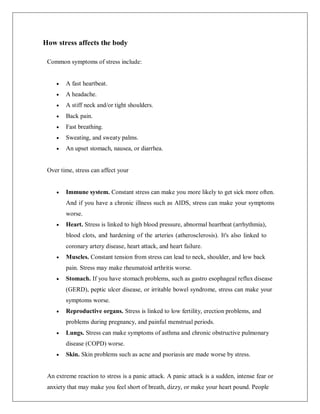 How stress affects the body
Common symptoms of stress include:
 A fast heartbeat.
 A headache.
 A stiff neck and/or tight shoulders.
 Back pain.
 Fast breathing.
 Sweating, and sweaty palms.
 An upset stomach, nausea, or diarrhea.
Over time, stress can affect your
 Immune system. Constant stress can make you more likely to get sick more often.
And if you have a chronic illness such as AIDS, stress can make your symptoms
worse.
 Heart. Stress is linked to high blood pressure, abnormal heartbeat (arrhythmia),
blood clots, and hardening of the arteries (atherosclerosis). It's also linked to
coronary artery disease, heart attack, and heart failure.
 Muscles. Constant tension from stress can lead to neck, shoulder, and low back
pain. Stress may make rheumatoid arthritis worse.
 Stomach. If you have stomach problems, such as gastro esophageal reflux disease
(GERD), peptic ulcer disease, or irritable bowel syndrome, stress can make your
symptoms worse.
 Reproductive organs. Stress is linked to low fertility, erection problems, and
problems during pregnancy, and painful menstrual periods.
 Lungs. Stress can make symptoms of asthma and chronic obstructive pulmonary
disease (COPD) worse.
 Skin. Skin problems such as acne and psoriasis are made worse by stress.
An extreme reaction to stress is a panic attack. A panic attack is a sudden, intense fear or
anxiety that may make you feel short of breath, dizzy, or make your heart pound. People
 