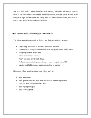who have panic attacks may feel out of control, like they are having a heart attack, or are
about to die. Panic attacks may happen with no clear cause, but they can be brought on by
living with high levels of stress for a long time. For more information on panic attacks,
see the topic Panic Attacks and Panic Disorder.
How stress affects your thoughts and emotions
You might notice signs of stress in the way you think, act, and feel. You may:
 Feel cranky and unable to deal with even small problems.
 Feel frustrated, lose your temper more often, and yell at others for no reason.
 Feel jumpy or tired all the time.
 Find it hard to focus on tasks.
 Worry too much about small things.
 Feel that you are missing out on things because you can't act quickly.
 Imagine that bad things are happening or about to happen.
How stress affects you depends on many things, such as:
 Your personality.
 What you have learned from your family about responding to stress.
 How you think about and handle stress.
 Your coping strategies.
 Your social support.
 
