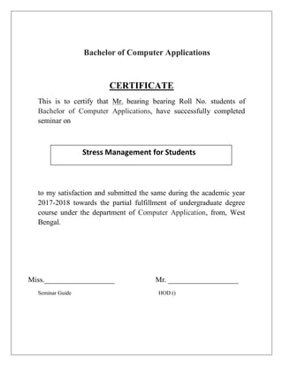 Bachelor of Computer Applications
CERTIFICATE
This is to certify that Mr. bearing bearing Roll No. students of
Bachelor of Computer Applications, have successfully completed
seminar on
to my satisfaction and submitted the same during the academic year
2017-2018 towards the partial fulfillment of undergraduate degree
course under the department of Computer Application, from, West
Bengal.
Miss.___________________ Mr. ___________________
Seminar Guide HOD ()
Stress Management for Students
 