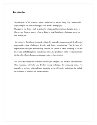 Introduction
Stress is a fact of life, wherever you are and whatever you are doing. You cannot avoid
stress, but you can learn to manage it so it doesn‘t manage you.
Changes in our lives—such as going to college, getting married, changing jobs, or
illness—are frequent sources of stress. Keep in mind that changes that cause stress can
also benefit you.
Moving away from home to attend college, for example, creates personal-development
opportunities—new challenges, friends, and living arrangements. That is why it‘s
important to know you and carefully consider the causes of stress. Learning to do this
takes time, and although you cannot avoid stress, the good news is that you can minimize
the harmful effects of stress, such as depression or hypertension.
The key is to develop an awareness of how you interpret, and react to, circumstances.
This awareness will help you develop coping techniques for managing stress. For
example, as an Army platoon leader, managing stress will require techniques that include
an awareness of yourself and you‘re Soldiers.
 