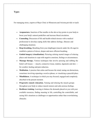 Types
For managing stress, experts at Mayo Clinic in Minnesota and Arizona provide or teach:
 Acupuncture. Insertion of fine needles in the skin at key points in your body to
boost your body's natural painkillers and increase blood circulation.
 Counseling. Discussion of life and health-related stresses with a medical
professional to develop coping skills that address feelings, illnesses and
challenging situations.
 Deep breathing. Breathing from your diaphragm (muscle under the rib cage) to
establish a pattern of slower, deeper and more efficient breathing.
 Guided imagery (visualization). Picturing calming mental images of relaxing
places and situations to cope with negative emotions, feelings or circumstances.
 Massage therapy. Various techniques that involve pressing and rubbing the
body's soft tissues — muscle, connective tissue, tendons, ligaments and skin —
for comfort, healing and pain reduction.
 Meditation. A practice that calms and focuses the mind, tuning out distractions,
sometimes involving repeating a word or phrase, or visualizing a peaceful place.
 Mindfulness. A technique in which you stay focused, engaged and completely
absorbed in the present moment.
 Progressive muscle relaxation. Tensing and relaxing the muscle groups
throughout your body to reduce muscle tension and calm anxious feelings.
 Resilience training. Learning to balance the demands placed on you with your
available resources; finding meaning in life; controlling the controllable; and
seeing life's situations as challenges or opportunities rather than overwhelming
obstacles.
 