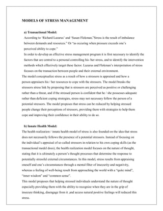 MODELS OF STRESS MANAGEMENT
a) Transactional Model:
According to ‗Richard Lazarus‘ and ‗Susan Flokman,‖Stress is the result of imbalance
between demands and resources.‖ Or ―as occuring when pressure exceeds one‘s
perceived ability to cope.‖
In order to develop an effective stress management program it is first necessary to identify the
factors that are central to a personal controlling his /her stress, and to identify the intervention
methods which effectively target these factor. Lazarus and Flokman‘s interpretation of stress
focuses on the transaction between people and their external environment.
The model conceptualize stress as a result of how a stressors is appraised and how a
person appraisers his / her resources to cope with the stressors. The model breaks the
stressors stress link by proposing that is stressors are perceived as positive or challenging
rather than a threat, and if the stressed person is confident that he / she possesses adequate
rather than deficient coping strategies, stress may not necessary follow the person of a
potential stressors. The model proposes that stress can be reduced by helping stressed
people change their perceptions of stressors, providing them with strategies to help them
cope and improving their confidence in their ability to do so.
b) Innate Health Model:
The health realization / innate health model of stress is also founded on the idea that stress
does not necessarily follows the presence of a potential stressors. Instead of focusing on
the individual‘s appraisal of so-called stressors in relation to his own coping skills (as the
transactional model does), the health realization model focuses on the nature of thought,
stating that it is ultimately a person‘s thought processes that determine the response to
potentially stressful external circumstances. In this model, stress results from appraising
oneself and one‘s circumstances through a mental filter of insecurity and negativity,
whereas a feeling of well-being result from approaching the world with a ―quite mind‖,
―inner wisdom‖ and ―common sense‖.
This model proposes that helping stressed individuals understand the nature of thought
especially providing them with the ability to recognize when they are in the grip of
insecure thinking, disengage from it ,and access natural positive feelings will reduced this
stress.
 