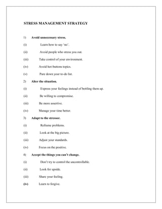 STRESS MANAGEMENT STRATEGY
1) Avoid unnecessary stress.
(i) Learn how to say ‗no‘.
(ii) Avoid people who stress you out.
(iii) Take control of your environment.
(iv) Avoid hot-buttons topics.
(v) Pare down your to-do list.
2) Alter the situation.
(i) Express your feelings instead of bottling them up.
(ii) Be willing to compromise.
(iii) Be more assertive.
(iv) Manage your time better.
3) Adapt to the stressor.
(i) Reframe problems.
(ii) Look at the big picture.
(iii) Adjust your standards.
(iv) Focus on the positive.
4) Accept the things you can’t change.
(i) Don‘t try to control the uncontrollable.
(ii) Look for upside.
(iii) Share your feeling.
(iv) Learn to forgive.
 