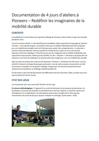 Documentation de 4 jours d’ateliers à
Pioneers – Redéfinir les imaginaires de la
mobilité durable
CONTEXTE
La mobilité est l’un des thèmes de 4 grands challenge de thecamp. Cette année, le sujet sera travaillé
pendant 6 mois.
Lors d’un premier atelier, il a été identifié que le problème relève aujourd’hui du passage de l’opinion
à l’action : une majorité de gens s’accordent à dire que la mobilité individuelle doit être remplacée
par une mobilité plus durable mais ne le font pas pour autant. Des comportements « irrationnels »
comme l’achat de véhicules neufs qui perdent la moitité de leur valeur en 2 ans sont encore
observés. Comment l’expliquer ? Peut-être parce que les imaginaires de la mobilité individuelle sont
aujourd’hui trop puissants. Plutôt que de travailler sur des « solutions », thecamp se propose alors de
consacrer ces 6 mois de challenge à la reconstruction des imaginaires, vers une mobilité plus durable.
Dans le cadre du campus pré-ouverture de thecamp « Pioneers », 50 talents ont été réunis, issus de
collectifs innovants et de grands groupes partenaires. Lors de cette occasions, les pionniers ont été
les premiers à travailler sur les grands challenge. Chaque jour une douzaine de personnes (en
moyenne) ont travaillé sur le challenge mobilité pendant 2h.
Ce document a pour but de documenter les différentes prise de conscience, idées, et pistes que nous
avons produit lors de ces 4 jours.
ETAT DES LIEUX
Lors du premier jour nous avons fait l’état de l’art du sujet.
En termes méthodologique, il s’agissait d’un cercle de discussion d’une quizaine de personnes. Un
fascilitateur s’assurait que la parôle circule librement et soit bien répartis, et notait les notions qui
émergeaient sur un paperboard. Les participants avaient pour consigne de ne faire que des
interventions de courte durée pour pouvoir multiplier les échange. Durée totale = 1h30.
 