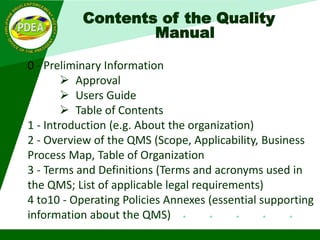 Contents of the Quality
Manual
0 - Preliminary Information
 Approval
 Users Guide
 Table of Contents
1 - Introduction (e.g. About the organization)
2 - Overview of the QMS (Scope, Applicability, Business
Process Map, Table of Organization
3 - Terms and Definitions (Terms and acronyms used in
the QMS; List of applicable legal requirements)
4 to10 - Operating Policies Annexes (essential supporting
information about the QMS)
 