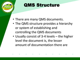 • There are many QMS documents.
• The QMS structure provides a hierarchy
or system of establishing and
controlling the QMS documents
• Usually consist of 3-4 levels – the higher
level the document is, the lesser
amount of documentation there are
QMS Structure
 
