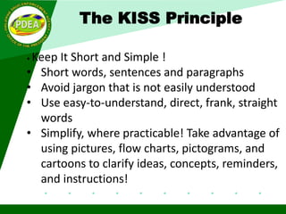 The KISS Principle
• Keep It Short and Simple !
• Short words, sentences and paragraphs
• Avoid jargon that is not easily understood
• Use easy-to-understand, direct, frank, straight
words
• Simplify, where practicable! Take advantage of
using pictures, flow charts, pictograms, and
cartoons to clarify ideas, concepts, reminders,
and instructions!
 