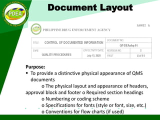 Document Layout
Purpose:
 To provide a distinctive physical appearance of QMS
documents
o The physical layout and appearance of headers,
approval block and footer o Required section headings
o Numbering or coding scheme
o Specifications for fonts (style or font, size, etc.)
o Conventions for flow charts (if used)
 