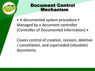 Document Control
Mechanism
• A documented system procedure •
Managed by a document controller
(Controller of Documented Information) •
Covers control of creation, revision, deletion
/ cancellation, and superseded (obsolete)
documents
One person is designated as the Document Control Coordinator.
This person – keeps the master list up-to-date – Makes
revisions to documents – Distributes revised documents –
Collects the outdated documents
 