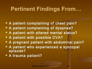 Barry Kidd 2010 10
Pertinent Findings From…
 A patient complaining of chest pain?
 A patient complaining of dyspnea?
 A patient with altered mental status?
 A patient with possible CVA?
 A pregnant patient with abdominal pain?
 A patient who experienced a syncopal
episode?
 A trauma patient?
 
