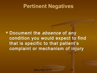 Barry Kidd 2010 12
Pertinent Negatives
 Document the absence of any
condition you would expect to find
that is specific to that patient’s
complaint or mechanism of injury
 