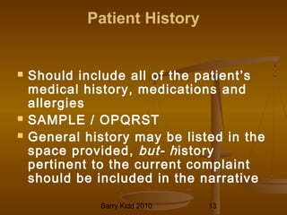 Barry Kidd 2010 13
Patient History
 Should include all of the patient’s
medical history, medications and
allergies
 SAMPLE / OPQRST
 General history may be listed in the
space provided, but- history
pertinent to the current complaint
should be included in the narrative
 
