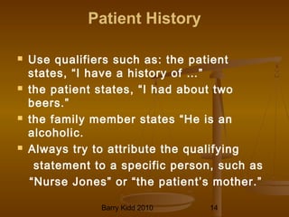 Barry Kidd 2010 14
Patient History
 Use qualifiers such as: the patient
states, “I have a history of …”
 the patient states, “I had about two
beers.”
 the family member states “He is an
alcoholic.
 Always try to attribute the qualifying
statement to a specific person, such as
“Nurse Jones” or “the patient’s mother.”
 