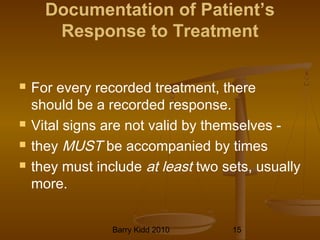 Barry Kidd 2010 15
Documentation of Patient’s
Response to Treatment
 For every recorded treatment, there
should be a recorded response.
 Vital signs are not valid by themselves -
 they MUST be accompanied by times
 they must include at least two sets, usually
more.
 