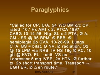 Barry Kidd 2010 21
Paraglyphics
“Called for CP. U/A, 54 Y/O BM c/c CP,
rated ‘10.’ Hx AMI x 2, PTCA 1997,
CABG 10-14-98. Ntg. SL x 2 PTA, Ø Δ.
CM - SR @ 96 BPM, ® BBB. ®
hemiplegia 2o CVA, 10-28-99. Lungs
CTA, BS = bilat. Ø NV, Ø radiation. O2
@ 15 LPM via NRB, IV NS 18g ® AC, 10
gtt @ KVO. Pt. → unit. VS as ↑.
Lopressor 5 mg IVSP, 2o HTN. Ø further
tx. 2o short transport time. Transport →
UGH ER, Ø Δ en route.”
 