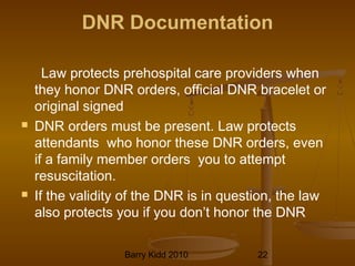 Barry Kidd 2010 22
DNR Documentation
Law protects prehospital care providers when
they honor DNR orders, official DNR bracelet or
original signed
 DNR orders must be present. Law protects
attendants who honor these DNR orders, even
if a family member orders you to attempt
resuscitation.
 If the validity of the DNR is in question, the law
also protects you if you don’t honor the DNR
 