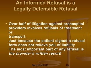 Barry Kidd 2010 23
An Informed Refusal is a
Legally Defensible Refusal
 Over half of litigation against prehospital
providers involves refusals of treatment
or
transport.
Just because the patient signed a refusal
form does not relieve you of liability
The most important part of any refusal is
the provider’s written report!
 