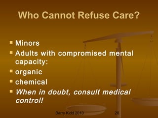 Barry Kidd 2010 26
Who Cannot Refuse Care?
 Minors
 Adults with compromised mental
capacity:
 organic
 chemical
 When in doubt, consult medical
control!
 