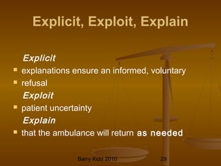 Barry Kidd 2010 29
Explicit, Exploit, Explain
Explicit
 explanations ensure an informed, voluntary
 refusal
Exploit
 patient uncertainty
Explain
 that the ambulance will return as needed
 