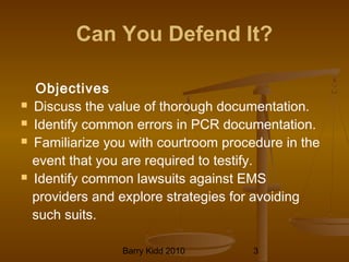 Barry Kidd 2010 3
Can You Defend It?
Objectives
 Discuss the value of thorough documentation.
 Identify common errors in PCR documentation.
 Familiarize you with courtroom procedure in the
event that you are required to testify.
 Identify common lawsuits against EMS
providers and explore strategies for avoiding
such suits.
 
