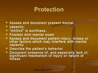 Barry Kidd 2010 31
Protection
 Assess and document present mental
 capacity:
 “AAOx4” is worthless.
 Folstein mini mental exam
 Assess and document patient injury, illness or
other factors which may interfere with mental
capacity
 Describe the patient’s behavior
 Document presence of, and especially lack of,
significant mechanism of injury or nature of
illness
 