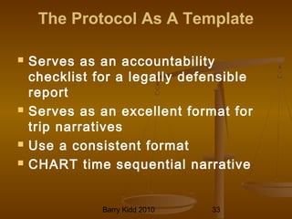 Barry Kidd 2010 33
The Protocol As A Template
 Serves as an accountability
checklist for a legally defensible
report
 Serves as an excellent format for
trip narratives
 Use a consistent format
 CHART time sequential narrative
 