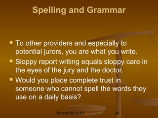 Barry Kidd 2010 34
Spelling and Grammar
 To other providers and especially to
potential jurors, you are what you write.
 Sloppy report writing equals sloppy care in
the eyes of the jury and the doctor.
 Would you place complete trust in
someone who cannot spell the words they
use on a daily basis?
 