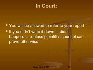 Barry Kidd 2010 37
In Court:
 You will be allowed to refer to your report
 If you didn’t write it down, it didn’t
happen……unless plaintiff’s counsel can
prove otherwise.
 