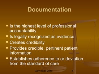 Barry Kidd 2010 5
Documentation
 Is the highest level of professional
accountability
 Is legally recognized as evidence
 Creates credibility
 Provides credible, pertinent patient
information
 Establishes adherence to or deviation
from the standard of care
 