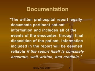 Barry Kidd 2010 6
Documentation
“The written prehospital report legally
documents pertinent patient
information and includes all of the
events of the encounter, through final
disposition of the patient. Information
included in the report will be deemed
reliable if the report itself is concisely
accurate, well-written, and credible.”
 
